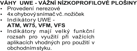 VÁHY     UWE - VÁŽNÍ NÍZKOPROFILOVÉ PLOŠINY  Provedení   nerezové  I n d i k á t o r y UWE -     ATM, W75, VFM, VFS               I n d i k á t o r y m a j í v e l k ý f u n k č n í  r o z s a h p r o v y u ž i t í p ř i v a ž í c í c h  aplikacích  vhodných  pro  použití  v  obchodním  styku.     4x  ohybový  snímač  vč .  nožiček